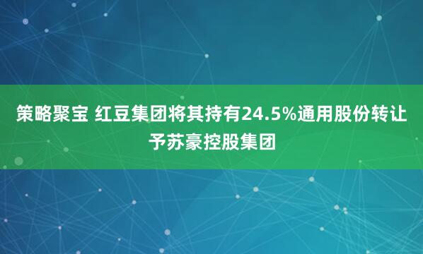 策略聚宝 红豆集团将其持有24.5%通用股份转让予苏豪控股集团