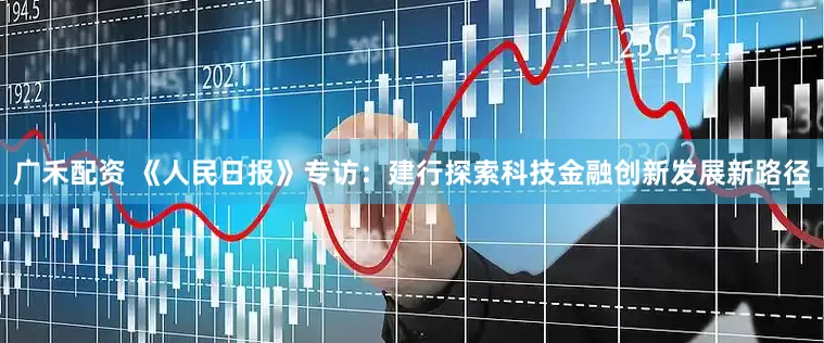 广禾配资 《人民日报》专访：建行探索科技金融创新发展新路径