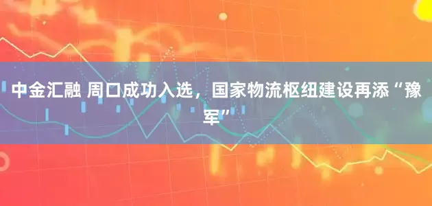 中金汇融 周口成功入选，国家物流枢纽建设再添“豫军”