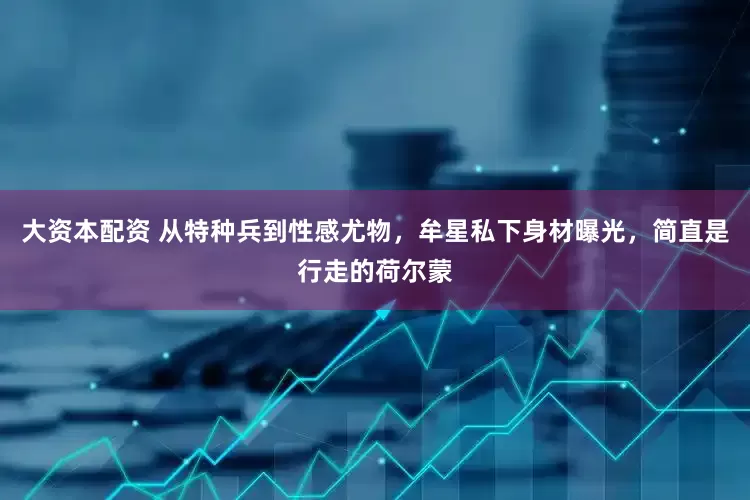 大资本配资 从特种兵到性感尤物，牟星私下身材曝光，简直是行走的荷尔蒙
