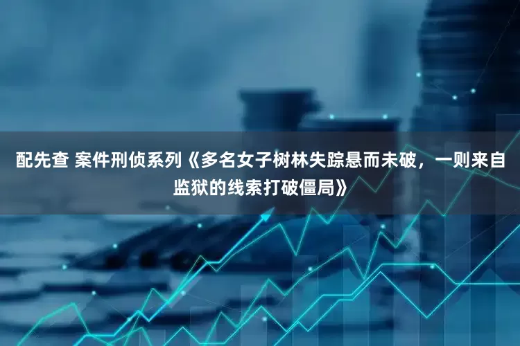 配先查 案件刑侦系列《多名女子树林失踪悬而未破，一则来自监狱的线索打破僵局》