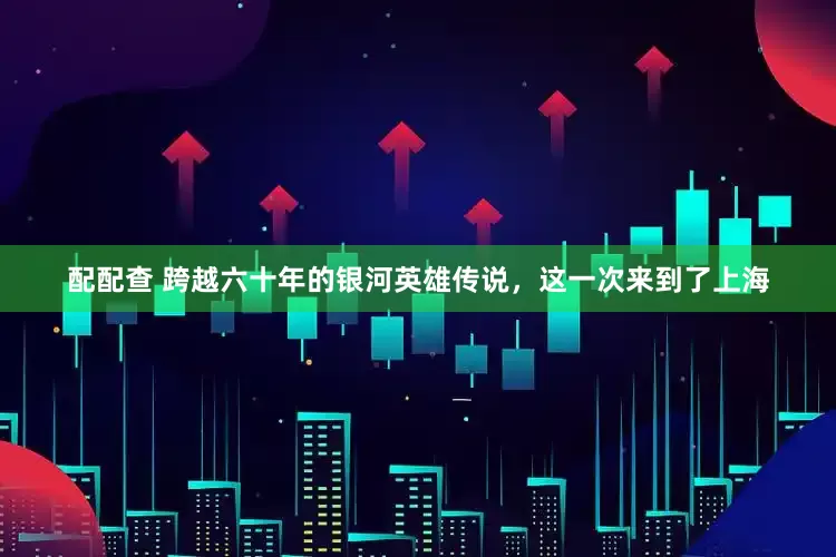 配配查 跨越六十年的银河英雄传说，这一次来到了上海
