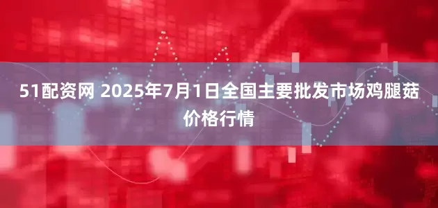 51配资网 2025年7月1日全国主要批发市场鸡腿菇价格行情