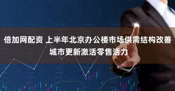 倍加网配资 上半年北京办公楼市场供需结构改善 城市更新激活零售活力