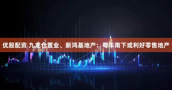 优股配资 九龙仓置业、新鸿基地产：粤车南下或利好零售地产