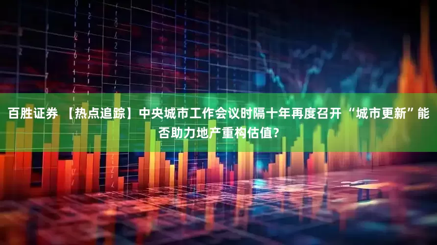 百胜证券 【热点追踪】中央城市工作会议时隔十年再度召开 “城市更新”能否助力地产重构估值？