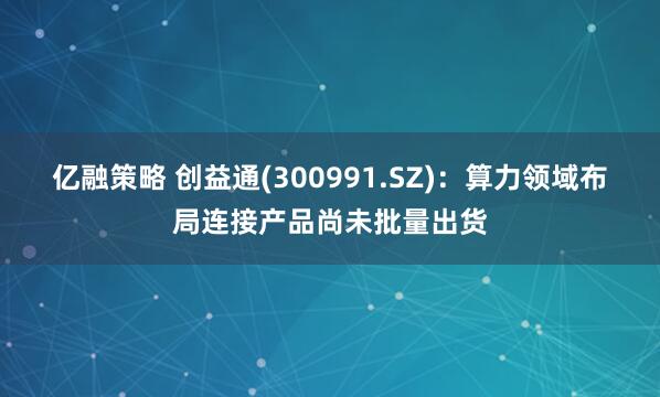 亿融策略 创益通(300991.SZ)：算力领域布局连接产品尚未批量出货