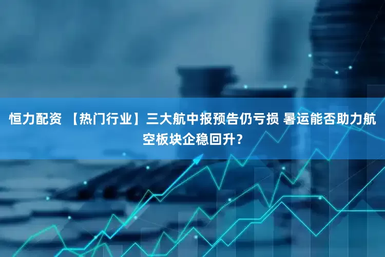 恒力配资 【热门行业】三大航中报预告仍亏损 暑运能否助力航空板块企稳回升？
