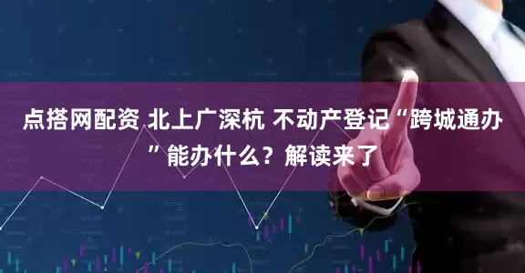 点搭网配资 北上广深杭 不动产登记“跨城通办”能办什么？解读来了