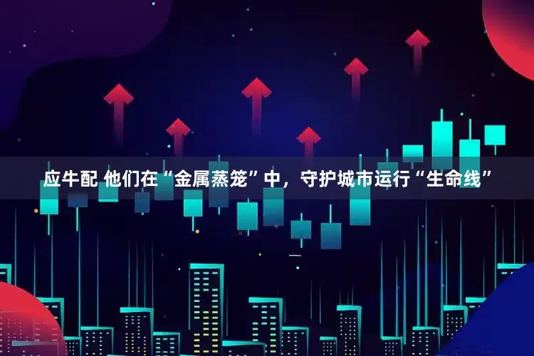 应牛配 他们在“金属蒸笼”中，守护城市运行“生命线”