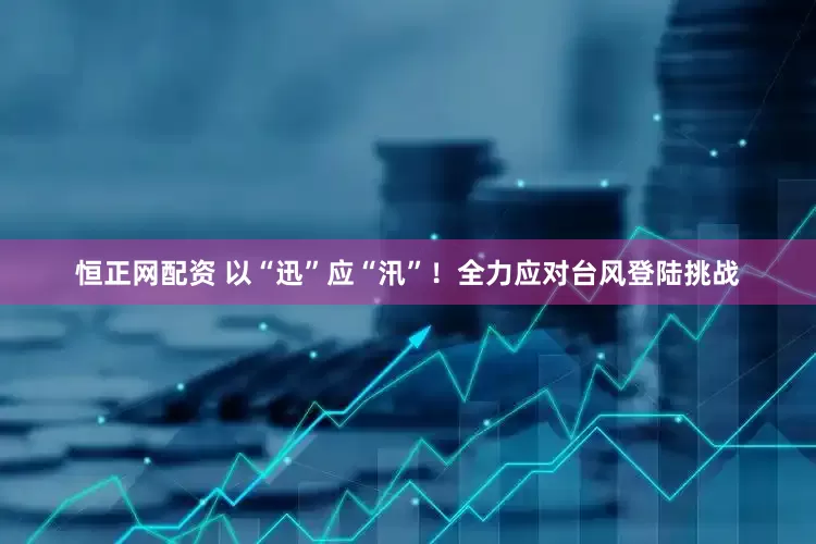 恒正网配资 以“迅”应“汛”！全力应对台风登陆挑战