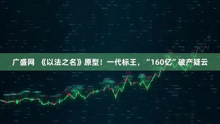 广盛网  《以法之名》原型！一代标王，“160亿”破产疑云