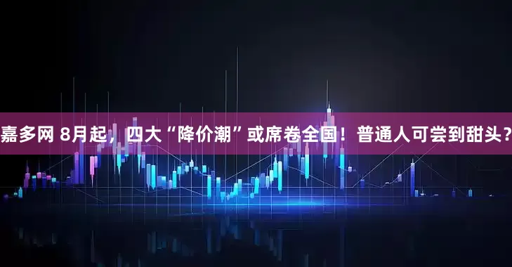 嘉多网 8月起，四大“降价潮”或席卷全国！普通人可尝到甜头？