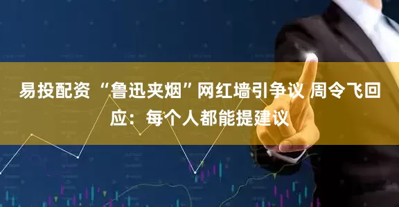 易投配资 “鲁迅夹烟”网红墙引争议 周令飞回应：每个人都能提建议