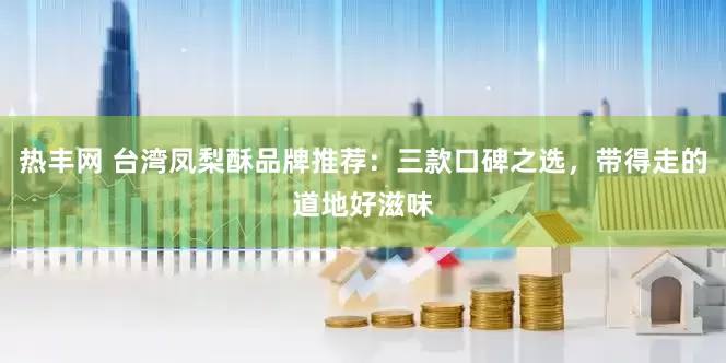 热丰网 台湾凤梨酥品牌推荐：三款口碑之选，带得走的道地好滋味