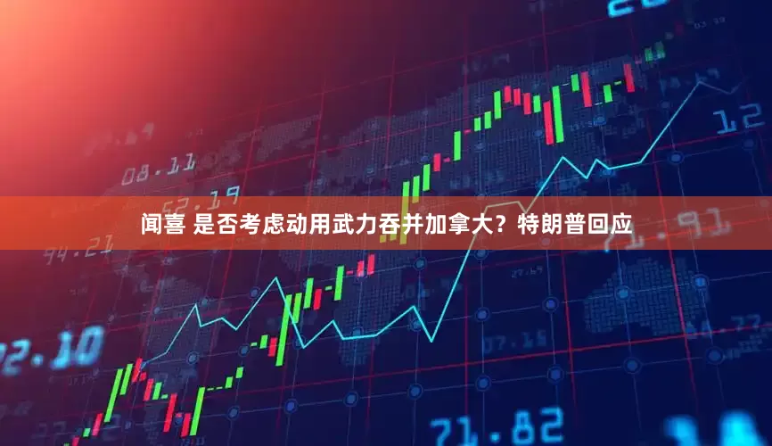 闻喜 是否考虑动用武力吞并加拿大？特朗普回应