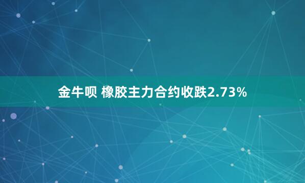金牛呗 橡胶主力合约收跌2.73%