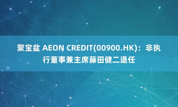 聚宝盆 AEON CREDIT(00900.HK)：非执行董事兼主席藤田健二退任
