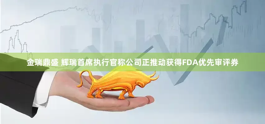 金瑞鼎盛 辉瑞首席执行官称公司正推动获得FDA优先审评券