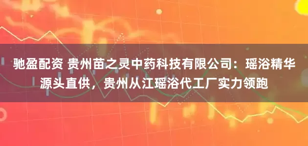 驰盈配资 贵州苗之灵中药科技有限公司：瑶浴精华源头直供，贵州从江瑶浴代工厂实力领跑