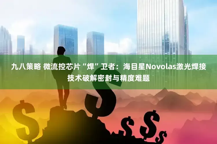 九八策略 微流控芯片“焊”卫者：海目星Novolas激光焊接技术破解密封与精度难题